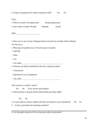 36
2. Is there a programme for safety training for staff? Yes No
If yes,
i. When is it done? On employment during employment
ii. How often is it done? Weekly Monthly Yearly
Other _________________________
3. Have you or any of your colleagues been involved in an accident while working?
Yes No If yes,
i. What type of accident was it? Tick the type of accident.
ii. What do you think contributed to the above named accident?
4.Do you have a workers‘ union?
Yes No If yes, do the union leaders
i. Hold seminars to educate staff on their health and safety rights?
Yes No
ii. In your opinion, do they support staff who are injured to your satisfaction? Yes No
5. Is there a procedure for reporting accidents?
6. Are the pupils trained on First aid and any safety sensitization?
 