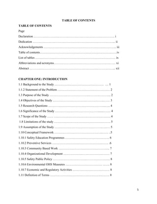 5
TABLE OF CONTENTS
TABLE OF CONTENTS
Page
Declaration ……………………………………………………………………. i
Dedication ……………………………………………………………………... ii
Acknowledgements …………………………………………………………….. iii
Table of contents…………………………………………………………………iv
List of tables …………………………………………………………………… ix
Abbreviations and acronyms…………………………………………………… xi
Abstract ………………………………………………………………………... xii
CHAPTER ONE: INTRODUCTION
1.1 Background to the Study ………………………………………… … 1
1.1.2 Statement of the Problem …………………………………………… 2
1.3 Purpose of the Study …………………………………………………... 2
1.4 Objectives of the Study …………………………………………..…… 3
1.5 Research Questions ………………………………………………..….. 4
1.6 Significance of the Study …………………………………….......……. 4
1.7 Scope of the Study …… ………………………………………………. 4
1.8 Limitations of the study ………………………………………………. 5
1.9 Assumption of the Study ………………………………………..…..… 5
1.10 Conceptual Framework ………………………………………..…… ..5
1.10.1 Safety Education Programmes ……………………………………. 6
1.10.2 Preventive Services ………………………………………………. .6
1.10.3 Community Based Work ………………………………………….. 7
1.10.4 Organizational Development ……………………………………… 7
1.10.5 Safety Public Policy ……………………………………………….. 8
1.10.6 Environmental OHS Measures ……………………………… ..….. 8
1.10.7 Economic and Regulatory Activities ……………………………… 8
1.11 Definition of Terms …………………………………………………. 8
 