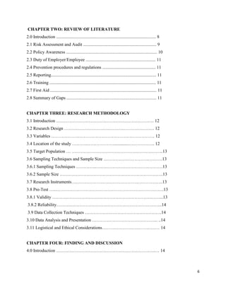 6
CHAPTER TWO: REVIEW OF LITERATURE
2.0 Introduction .......................................................................................... 8
2.1 Risk Assessment and Audit .................................................................. 9
2.2 Policy Awareness .................................................................................. 10
2.3 Duty of Employer/Employee ............................................................... 11
2.4 Prevention procedures and regulations ................................................ 11
2.5 Reporting............................................................................................... 11
2.6 Training ................................................................................................ 11
2.7 First Aid ................................................................................................ 11
2.8 Summary of Gaps ................................................................................. 11
CHAPTER THREE: RESEARCH METHODOLOGY
3.1 Introduction ………………………………………………………… 12
3.2 Research Design ……………………………………………………. 12
3.3 Variables ……………………………………………………………. 12
3.4 Location of the study ………..……………….............………….….. 12
3.5 Target Population … ……………………………………………………..13
3.6 Sampling Techniques and Sample Size ………………………………….13
3.6.1 Sampling Techniques …………..………………………………………13
3.6.2 Sample Size …………………………………………………………….13
3.7 Research Instruments……………………………………………………..13
3.8 Pre-Test …..……………………………………………………………….13
3.8.1 Validity ……….………………………………………………………...13
3.8.2 Reliability……….……………………………………………………..14
3.9 Data Collection Techniques …………………………………………….14
3.10 Data Analysis and Presentation ……………………………………... ..14
3.11 Logistical and Ethical Considerations………………………………… 14
CHAPTER FOUR: FINDING AND DISCUSSION
4.0 Introduction ………………………………………………………….… 14
 