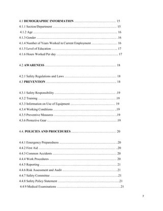 7
4.1 DEMOGRAPHIC INFORMATION ………………………………… 15
4.1.1 Section/Department …………………………………………………… 15
4.1.2 Age ……………………………………………………………………. 16
4.1.3 Gender ………………………………………………………………… .16
4.1.4 Number of Years Worked in Current Employment …………………… 16
4.1.5 Level of Education …………………………………………………….. 17
4.1.6 Hours Worked Per day …………………………………………………. 17
4.2 AWARENESS ……………………………………………………….… 18
4.2.1 Safety Regulations and Laws ……………………………………….… 18
4.3 PREVENTION ………………………………………………………… 18
4.3.1 Safety Responsibility ………………………………………………… .19
4.3.2 Training ……………………………………………………………… .19
4.3.3 Information on Use of Equipment …………………………………… 19
4.3.4 Working Conditions ………………………………………………… ..19
4.3.5 Preventive Measures ………………………………………………… ..19
4.3.6 Protective Gear ……………………………………………………….. .19
4.4. POLICIES AND PROCEDURES …………………………………… 20
4.4.1 Emergency Preparedness …………………………………………….. ..20
4.4.2 First Aid ……………………………………………………………… ..20
4.4.3 Common Accidents …………………………………………………… 20
4.4.4 Work Procedures ……………………………………………………… 20
4.4.5 Reporting ……………………………………………………………… 21
4.4.6 Risk Assessment and Audit …………………………………………….21
4.4.7 Safety Committee ……………………………………………………….21
4.4.8 Safety Policy Statement ………………………………………………….21
4.4.9 Medical Examinations ……………………………………………………21
 
