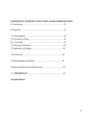 8
CHAPTER FIVE: SUMMARY, CONCLUSION AND RECOMMENDATIONS
5.1 Introduction ………………………………………………………….. 22
5.2 Summary ………………………………………………………………22
5.2.1 Demographics ……………………………………………………….22
5.2.2 Existence of Policy ………………………………………………….22
5.2.3 Awareness …………………………………………………………..22
5.2.4 Preventive Measures ………………………………………………..22
5.3 Implications of Findings ……………………………………………..23
5.4 Conclusions …………………………………………………………23
5.5 Recommendations for Policy ………………………………………23
5.6 Recommendations for Further Research …………………………… 23
5.6.1 REFERENCES ……………………………………………………23
6.0 APPENDICES
 