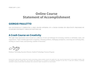 FEBRUARY 3, 2013
Online Course
Statement of Accomplishment
GIORGIO PAULETTO
HAS SUCCESSFULLY COMPLETED A FREE ONLINE OFFERING OF A CRASH COURSE ON CREATIVITY PROVIDED BY
STANFORD UNIVERSITY THROUGH VENTURE LAB.
A Crash Course on Creativity
This eight-week experiential course focused on a collection of tools and techniques for increasing creativity in individuals, teams, and
organizations. Topics included opportunity recognition, reframing problems, challenging assumptions, connecting and combining ideas,
working on creative teams, and mastering a mindset of innovation.
Professor Tina Seelig, Executive Director, Stanford Technology Ventures Program
PLEASE NOTE: SOME ONLINE COURSES MAY DRAW ON MATERIAL FROM COURSES TAUGHT ON CAMPUS BUT THEY ARE NOT EQUIVALENT TO ON-CAMPUS COURSES. THIS
STATEMENT DOES NOT AFFIRM THAT THIS STUDENT WAS ENROLLED AS A STUDENT AT STANFORD UNIVERSITY IN ANY WAY. IT DOES NOT CONFER A STANFORD
UNIVERSITY GRADE, COURSE CREDIT OR DEGREE, AND IT DOES NOT VERIFY THE IDENTITY OF THE STUDENT.
 