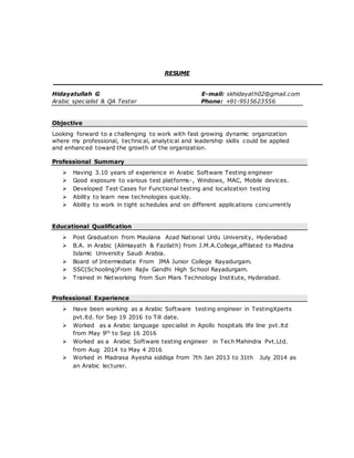 RESUME
Hidayatullah G E-mail: skhidayath02@gmail.com
Arabic specialist & QA Tester Phone: +91-9515623556
Objective
Looking forward to a challenging to work with fast growing dynamic organization
where my professional, technical, analytical and leadership skills could be applied
and enhanced toward the growth of the organization.
Professional Summary
 Having 3.10 years of experience in Arabic Software Testing engineer
 Good exposure to various test platforms-, Windows, MAC, Mobile devices.
 Developed Test Cases for Functional testing and localization testing
 Ability to learn new technologies quickly.
 Ability to work in tight schedules and on different applications concurrently
Educational Qualification
 Post Graduation from Maulana Azad National Urdu University, Hyderabad
 B.A. in Arabic (Alimiayath & Fazilath) from J.M.A.College,affilated to Madina
Islamic University Saudi Arabia.
 Board of Intermediate From JMA Junior College Rayadurgam.
 SSC(Schooling)From Rajiv Gandhi High School Rayadurgam.
 Trained in Networking from Sun Mars Technology Institute, Hyderabad.
Professional Experience
 Have been working as a Arabic Software testing engineer in TestingXperts
pvt.ltd. for Sep 19 2016 to Till date.
 Worked as a Arabic language specialist in Apollo hospitals life line pvt.ltd
from May 9th to Sep 16 2016
 Worked as a Arabic Software testing engineer in Tech Mahindra Pvt.Ltd.
from Aug 2014 to May 4 2016
 Worked in Madrasa Ayesha siddiqa from 7th Jan 2013 to 31th July 2014 as
an Arabic lecturer.
 