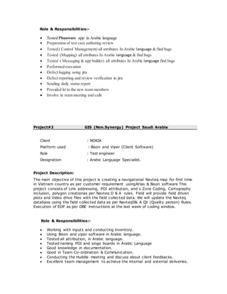 Role & Responsibilities:-
 Tested Phunware app in Arabic language
 Preparation of test case authoring review
 Tested ( Control Management) all attributes In Arabic language & find bugs
 Tested (Mapping) all attributes In Arabic language & find bugs
 Tested ( Messaging & app builder) all attributes In Arabic language find bugs
 Performed execution
 Defect logging using jira
 Defect reporting and review verification in jira
 Sending daily status report
 Provided kt to the new team members
 Involve in team meeting and calls
Project#2 GIS (Non.Synergy) Project Saudi Arabia
Client : NOKIA
Platform used : Bison and Viper (Client Software)
Role : Test engineer
Designation : Arabic Language Specialist.
Project Description:
The main objective of this project is creating a navigational Navteq map for first time
in Vietnam country as per customer requirement usingAtlas & Bison software This
project consists of Link addressing, POI attribution, and s Zone Coding, Cartography
inclusion, polygon creationas per Navteq D & A rules. Field will provide field driven
plots and Video drive files with the field collected data. We will update the Navteq
database using the field collected data as per NavteqD& A Qil (Quality person) Rules.
Execution of EOP as per DBE instructions at the last week of coding window.
Role & Responsibilities:-
 Working with inputs and conducting inventory.
 Using Bison and viper software in Arabic language.
 Tested all attribution, in Arabic language.
 Tested naming POI and singe boards in Arabic Language
 Good knowledge in documentation.
 Good in Team Co-ordination & Communication.
 Conducting the Huddle meeting and discuss about client feedbacks.
 Excellent team management to achieve the internal and external deliveries.
 