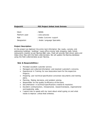 Project#3 POI Project United Arab Emirate
Client : NOKIA
Platform used : voice process
Role : Arabic Customer support
Designation : Arabic Language Specialist.
Project Description:
In this project we digitized the entire land information like roads, cannels, Link
addressing buildings, buildings’ types office cinema halls shopping malls hotels
restaurants creation as per Navteq D&A rules. Field will provide field driven plots and
Video drive files with the field collected data. We will update the Navteq database
using the field collected data as per Navteq.
Role & Responsibilities:-
 Provided excellent customer service.
 Managed and collected information and resolved customer’s concerns.
 Experienced in Training for new Associates team for the respective
Projects.
 Preparing user technical specification conversion documents and training
plans.
 Planning, Making decisions, and problem solving.
 Responsible for the quality & efficiency of the team.
 Documentation in technical specifications creation & resolution.
 Excellent communication, interpersonal, research/analysis, organizational
and leadership skills.
 I spend time to speak with my team about what's going on and what
needs to improve united Arab emirates.
 