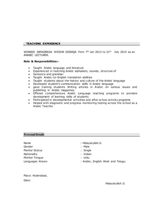TEACHING EXPERIENCE
WORKED INMADRASA AYESHA SIDDIQA from 7th Jan 2013 to 31th July 2014 as an
ARABIC LECTURER.
Role & Responsibilities:-
 Taught Arabic language and literature
 Experienced in teaching Arabic alphabets, sounds, structure of
 Sentence and grammar
 Taught Arabic-to-English translation abilities
 Taught students about the history and culture of the Arabic language
 Developed student’s communication skills in Arabic language
 gave training students Writing articles in Arabic on various issues and
publishing in Arabic magazines
 Offered comprehensive Arabic Language teaching programs to promote
development of learning skills of students
 Participated in developmental activities and after school activity programs
 Helped with diagnostic and progress monitoring testing across the school as a
Arabic Teacher.
Personal Details
Name : Hidayatullah.G
Gender : Male
Marital Status : Single
Nationality : Indian
Mother Tongue : Urdu
Languages Known : Arabic, English Hindi and Telugu.
Place: Hyderabad,
Date:
Hidayatullah.G
 