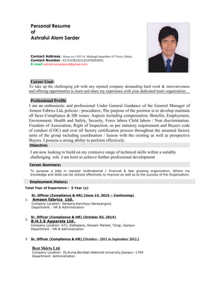 Personal Resume
of
Ashraful Alom Sarder
Contact Address: House no # 503/3A, Malibagh BaganBari (6th
Floor), Dhaka.
Contact Number: 01714781015,01670555051
E-mail:ashraf.compliance@gmail.com
Career Goal:
To take up the challenging job with any reputed company demanding hard work & innovativeness
and offering opportunities to learn and share my experience with your dedicated team/ organization.
Professional Profile
I am an enthusiastic and professional Under General Guidance of the General Manager of
Ameen Fabrics Ltd. policies / procedures; The purpose of the position is to develop maintain
all faces Compliance & HR issues. Aspects including compensation, Benefits, Employment,
Environment, Health and Safety, Security, Force labors Child labors / Non discrimination.
Freedom of Association, Right of Inspection; as per statutory requirement and Buyers code
of conduct (COC) and over all factory certification process throughout the assumed factory
units of the group including coordination / liaison with the existing as well as prospective
Buyers. I possess a strong ability to perform effectively.
Objective:
I am now looking to build on my extensive range of technical skills within a suitably
challenging role .I am keen to achieve further professional development
Career Summary:
To purpose a jobs in reputed multinational / financial & fast growing organization, Where my
knowledge and skills can be utilized effectively to improve as well as to the success of the Organization.
Employment History:
Total Year of Experience : 5 Year (s)
Sr. Officer (Compliance & HR) (June 14, 2015 – Continuing)
1. Ameen fabrics Ltd.
Company Location: Senpara,Kanchpur,Narayangonj.
Department : HR & Administration
2.
Sr. Officer (Compliance & HR) (October 03, 2014)
B.H.I.S Apparels Ltd.
Company Location: 671, Dattapara, Hossain Market, Tongi, Gazipur.
Department : HR & Administration
3. Sr. Officer (Compliance & HR) (October - 2011 to September 2012.)
Best Shirts Ltd.
Company Location: 35,Kunia,Borobari,National University,Gazipur.-1704
Department: Administration
 