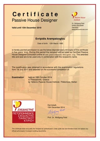 Ce r t i f i c a t e
Passive House Designer
Valid until 15th December 2019
Dr. Wolfgang Feist
64283 Darmstadt
Germany
www.passivehouse.com
Evripidis Arampatzoglou
Date of birth: 12th March 1985
is hereby granted permission to use the below depicted seal until expiry of this certiﬁcate
in ﬁve years’ time. During this period the recipient will be listed as Certiﬁed Passive
House Designer/Consultant online at www.passivehouse-designer.org. The awarded
title and seal are to be used only in combination with the recipient’s name.
The qualiﬁcation was obtained in accordance with the examination regulations
from 1st July 2011 and awarded on the successful completion of:
Examination held on 18th October 2014
in Thessaloniki, Greece
by Hellenic Passive House Institute / Pallantzas, Stefan
Darmstadt,
15th December 2014
Prof. Dr. Wolfgang Feist
This certiﬁcate does not qualify the recipient for authentication under public law and therefore does not replace any
ofﬁcial authorisation to present building documents.
 