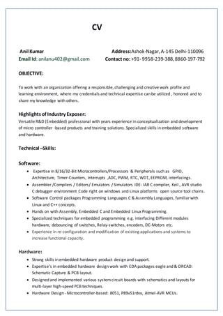 CV
Anil Kumar Address:Ashok-Nagar,A-145 Delhi-110096
Email Id: anilanu402@gmail.com Contact no: +91- 9958-239-388,8860-197-792
OBJECTIVE:
To work with an organization offering a responsible, challenging and creative work profile and
learning environment, where my credentials and technical expertise can be utilized , honored and to
share my knowledge with others.
Highlights of Industry Exposer:
Versatile R&D (Embedded) professional with years experience in conceptualization and development
of micro controller -based products and training solutions. Specialized skills in embedded software
and hardware.
Technical –Skills:
Software:
 Expertise in 8/16/32-Bit Microcontrollers/Processors & Peripherals such as GPIO,
Architecture, Timer-Counters, Interrupts ,ADC, PWM, RTC, WDT, EEPROM, interfacings.
 Assembler /Compilers / Editors/ Emulators / Simulators IDE- IAR C compiler, Keil , AVR studio
C debugger environment Code right on windows and Linux platforms open source tool chains.
 Software Control packages Programming Languages C & Assembly Languages, familiar with
Linux and C++ concepts.
 Hands on with Assembly, Embedded C and Embedded Linux Programming.
 Specialized techniques for embedded programming e.g. interfacing Different modules
hardware, debouncing of switches, Relay-switches, encoders, DC-Motors etc.
 Experience in re-configuration and modification of existing applications and systems to
increase functional capacity.
Hardware:
 Strong skills in embedded hardware product design and support.
 Expertise’s in embedded hardware design work with EDA packages eagle and & ORCAD:
Schematic Capture & PCB layout.
 Designed and implemented various systemcircuit boards with schematics and layouts for
multi-layer high-speed PCB techniques.
 Hardware Design - Microcontroller-based: 8051, P89v51rdxx, Atmel-AVR MCUs.
 