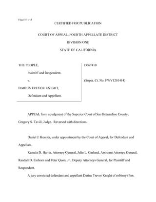 Filed 7/31/15
CERTIFIED FOR PUBLICATION
COURT OF APPEAL, FOURTH APPELLATE DISTRICT
DIVISION ONE
STATE OF CALIFORNIA
THE PEOPLE,
Plaintiff and Respondent,
v.
DARIUS TREVOR KNIGHT,
Defendant and Appellant.
D067410
(Super. Ct. No. FWV1201414)
APPEAL from a judgment of the Superior Court of San Bernardino County,
Gregory S. Tavill, Judge. Reversed with directions.
Daniel J. Kessler, under appointment by the Court of Appeal, for Defendant and
Appellant.
Kamala D. Harris, Attorney General, Julie L. Garland, Assistant Attorney General,
Randall D. Einhorn and Peter Quon, Jr., Deputy Attorneys General, for Plaintiff and
Respondent.
A jury convicted defendant and appellant Darius Trevor Knight of robbery (Pen.
 
