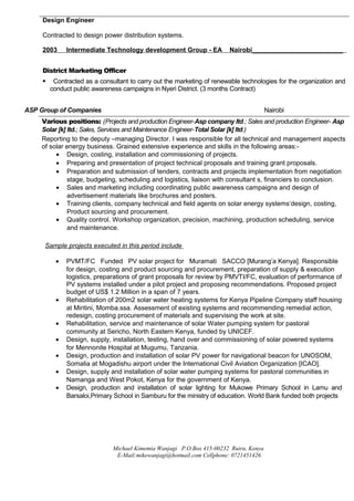 Design Engineer
Contracted to design power distribution systems.
2003 Intermediate Technology development Group - EA Nairobi_________________________
District Marketing Officer
 Contracted as a consultant to carry out the marketing of renewable technologies for the organization and
conduct public awareness campaigns in Nyeri District. (3 months Contract)
ASP Group of Companies Nairobi
Various positions: (Projects and production Engineer-Asp company ltd.; Sales and production Engineer- Asp
Solar [k] ltd.; Sales, Services and Maintenance Engineer-Total Solar [k] ltd.)
Reporting to the deputy –managing Director. I was responsible for all technical and management aspects
of solar energy business. Grained extensive experience and skills in the following areas:-
• Design, costing, installation and commissioning of projects.
• Preparing and presentation of project technical proposals and training grant proposals.
• Preparation and submission of tenders, contracts and projects implementation from negotiation
stage, budgeting, scheduling and logistics, liaison with consultant s, financiers to conclusion.
• Sales and marketing including coordinating public awareness campaigns and design of
advertisement materials like brochures and posters.
• Training clients, company technical and field agents on solar energy systems‘design, costing,
Product sourcing and procurement.
• Quality control. Workshop organization, precision, machining, production scheduling, service
and maintenance.
Michael Kimemia Wanjagi P.O.Box 415-00232 Ruiru, Kenya
E-Mail:mikewanjagi@hotmail.com Cellphone: 0721451426
Sample projects executed in this period include
• PVMT/FC Funded PV solar project for Muramati SACCO [Murang’a Kenya]. Responsible
for design, costing and product sourcing and procurement, preparation of supply & execution
logistics, preparations of grant proposals for review by PMVTI/FC, evaluation of performance of
PV systems installed under a pilot project and proposing recommendations. Proposed project
budget of US$ 1.2 Million in a span of 7 years.
• Rehabilitation of 200m2 solar water heating systems for Kenya Pipeline Company staff housing
at Miritini, Momba.ssa. Assessment of existing systems and recommending remedial action,
redesign, costing procurement of materials and supervising the work at site.
• Rehabilitation, service and maintenance of solar Water pumping system for pastoral
community at Sericho, North Eastern Kenya, funded by UNICEF.
• Design, supply, installation, testing, hand over and commissioning of solar powered systems
for Mennonite Hospital at Mugumu, Tanzania.
• Design, production and installation of solar PV power for navigational beacon for UNOSOM,
Somalia at Mogadishu airport under the International Civil Aviation Organization [ICAO].
• Design, supply and installation of solar water pumping systems for pastoral communities in
Namanga and West Pokot, Kenya for the government of Kenya.
• Design, production and installation of solar lighting for Mukowe Primary School in Lamu and
Barsaloi,Primary School in Samburu for the ministry of education. World Bank funded both projects
 