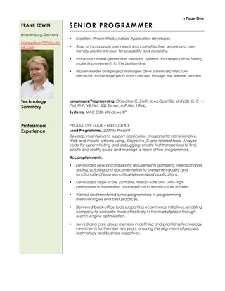  Page One
FRANK EDWIN
Brnadenburg,Germany
Frankedwin727@outlo
ok.com
SENIOR PROGRAMMER
 Excellent iPhone/iPad/Android Application developer.
 Able to incorporate user needs into cost-effective, secure and user-
friendly solutions known for scalability and durability.
 Innovator of next-generation solutions, systems and applications fueling
major improvements to the bottom line.
 Proven leader and project manager; drive system architecture
decisions and lead projects from concept through the release process.
Technology
Summary
Languages/Programming: Objective-C, Swift ,Java,OpenGL, Unity3D, C, C++,
Perl, PHP, VB.Net, SQL Server, ASP.Net, HTML,
Systems: MAC OSX, Windows XP
Professional
Experience
PRODUCTIVE EDGE – UNITED STATE
Lead Programmer, 2009 to Present
Develop, maintain and support application programs for administrative,
Web and mobile systems using , Objective_C and related tools. Analyze
code for system testing and debugging; create test transactions to find,
isolate and rectify issues; and manage a team of ten programmers.
Accomplishments:
 Developed new procedures for requirements gathering, needs analysis,
testing, scripting and documentation to strengthen quality and
functionality of business-critical iphone/ipad applications.
 Developed large-scale, portable, thread-safe and ultra-high
performance foundation and application infrastructure libraries.
 Trained and mentored junior programmers in programming
methodologies and best practices.
 Delivered back-office tools supporting ecommerce initiatives, enabling
company to compete more effectively in the marketplace through
search-engine optimization.
 Served as a core group member in defining and prioritizing technology
investments for the next two years, ensuring the alignment of process,
technology and business objectives.
 