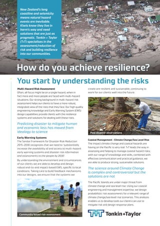 How do you achieve resilience?
New Zealand's long
coastline and seismicity
means natural hazard
events are inevitable.
Kiwis know they live in
harm's way and need
solutions that are just as
pragmatic. Tonkin + Taylor
(T+T) specialises in the
assessment/reduction of
risk and building resilience
into our communities.
The science around Climate Change
is complex and controversial but the
solutions are not
Multi-Hazard Risk Assessment
Often, all focus might be on a single hazard, when in
fact more and more people are faced with multi-hazard
situations. Our strong background in multi-hazard risk
assessment helps our clients to have a more robust,
integrated view of the risks that they face. Our high quality
engineering knowledge and Early Warning System (EWS)
design capabilities provide clients with the resilience
systems and solutions for dealing with these risks.
Early Warning Systems
The Sendai Framework for Disaster Risk Reduction
2015-2030 recognizes that we need to ‘substantially
increase the availability of and access to multi-hazard
early warning systems and disaster risk information
and assessments to the people by 2030’.
By understanding the environment and circumstances
of our clients we are able to develop and design
robust end-to-end impact-based EWS, specific to local
conditions. Taking care to build feedback mechanisms
into our designs, we ensure that the systems we
Coastal Management – Climate Change/Sea Level Rise
The impact climate change and coastal hazards are
having on the Pacific is very real. T+T leads the way in
assessing and helping to manage coastal hazard risks;
with our range of knowledge and skills, combined with
effective communication and practical guidance, we
are able to produce strong, sustainable solutions.
The Pacific Islands are under major threat from
climate change and sea level rise. Using our coastal
engineering and management expertise, we design
probabilistic risk assessments for a relevant range of
climate change/sea level rise scenarios. This analysis
enables us to develop tools our clients can use to
mitigate risk and design response plans.
create are resilient and sustainable, continuing to
work for our clients well into the future.
You start by understanding the risks
Predicting disaster to mitigate human
and economic loss has moved from
ideology to science Post disaster observations
Community based risk assessment
 