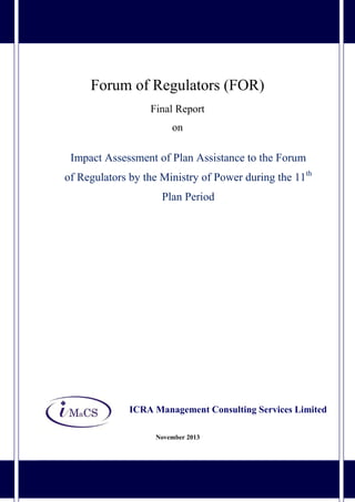 Final report: Study on Impact Assessment of Plan Assistance to the Forum of Regulators by the Ministry of
Power during the 11th Plan Period 1
Forum of Regulators (FOR)
Final Report
on
Impact Assessment of Plan Assistance to the Forum
of Regulators by the Ministry of Power during the 11th
Plan Period
ICRA Management Consulting Services Limited
November 2013
 