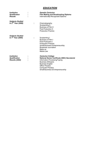 EDUCATION
Institution : Damelin Centurion
Qualification : Film Making and Broadcasting Diploma
Results : Internationally Recognized Diploma
Subjects Studied
In 2
nd
Year (2006) : Cinematography
Scriptwriting II
Business of Film II
Post Production II
Production Practice
Subjects Studied
In 1
st
Year (2005) : Scriptwriting I
Business of Film I
Post Production I
Production Practice
Small Business Entrepreneurship
Broadcast Journalism
Make-up
Media Law
Institution : Centurion College
Qualification : National Senior Certificate (NSC) Secretarial
Results (2004) : Information Processing/Typing
Business Afrikaans
Business English
Office Practice
Computer Practice
Small Business & Entrepreneurship
 