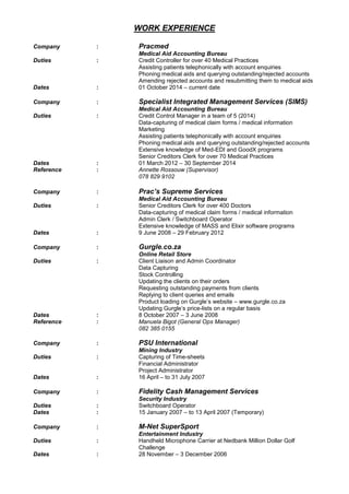 WORK EXPERIENCE
Company : Pracmed
Medical Aid Accounting Bureau
Duties : Credit Controller for over 40 Medical Practices
Assisting patients telephonically with account enquiries
Phoning medical aids and querying outstanding/rejected accounts
Amending rejected accounts and resubmitting them to medical aids
Dates : 01 October 2014 – current date
Company : Specialist Integrated Management Services (SIMS)
Medical Aid Accounting Bureau
Duties : Credit Control Manager in a team of 5 (2014)
Data-capturing of medical claim forms / medical information
Marketing
Assisting patients telephonically with account enquiries
Phoning medical aids and querying outstanding/rejected accounts
Extensive knowledge of Med-EDI and GoodX programs
Senior Creditors Clerk for over 70 Medical Practices
Dates : 01 March 2012 – 30 September 2014
Reference : Annette Rossouw (Supervisor)
078 829 9102
Company : Prac’s Supreme Services
Medical Aid Accounting Bureau
Duties : Senior Creditors Clerk for over 400 Doctors
Data-capturing of medical claim forms / medical information
Admin Clerk / Switchboard Operator
Extensive knowledge of MASS and Elixir software programs
Dates : 9 June 2008 – 29 February 2012
Company : Gurgle.co.za
Online Retail Store
Duties : Client Liaison and Admin Coordinator
Data Capturing
Stock Controlling
Updating the clients on their orders
Requesting outstanding payments from clients
Replying to client queries and emails
Product loading on Gurgle’s website – www.gurgle.co.za
Updating Gurgle’s price-lists on a regular basis
Dates : 8 October 2007 – 3 June 2008
Reference : Manuela Bigot (General Ops Manager)
082 385 0155
Company : PSU International
Mining Industry
Duties : Capturing of Time-sheets
Financial Administrator
Project Administrator
Dates : 16 April – to 31 July 2007
Company : Fidelity Cash Management Services
Security Industry
Duties : Switchboard Operator
Dates : 15 January 2007 – to 13 April 2007 (Temporary)
Company : M-Net SuperSport
Entertainment Industry
Duties : Handheld Microphone Carrier at Nedbank Million Dollar Golf
Challenge
Dates : 28 November – 3 December 2006
 
