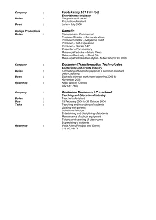 Company : Footskating 101 Film Set
Entertainment Industry
Duties : Clapperboard Loader
Production Assistant
Dates : June – July 2006
College Productions Damelin
Duties : Cameraman – Commercial
Producer/Director – Corporate Video
Producer/Director – Magazine Insert
Producer – Self-Expression
Producer – Quickie 1&2
Presenter – Documentary
Make-up/Wardrobe – Music Video
Make-up/Continuity – Short Film
Make-up/Wardrobe/Hair-stylist – M-Net Short Film 2006
Company : Document Transformation Technologies
Conference and Events Industry
Duties : Formatting of Scientific papers to a common standard
Data-Capturing
Dates : Sporadic contract work from beginning 2005 to
November 2006
Reference : Nigel Walker (Owner)
082 551 7604
Company : Centurion Montessori Pre-school
Teaching and Educational Industry
Duties : Teacher’s Assistant
Date : 15 February 2004 to 31 October 2004
Tasks : Teaching and instructing of students
Liaising with parents
Substitute Principal
Entertaining and disciplining of students
Maintenance of school equipment
Tidying and cleaning of classrooms
Supervising of students
Reference : Velia Allen (Principal and Owner)
012 653 4177
 