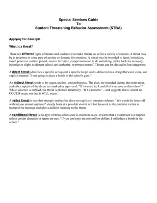 Special Services Guide
To
Student Threatening Behavior Assessment (STBA)
Applying the Concepts
What is a threat?
There are different types of threats and students who make threats do so for a variety of reasons. A threat may
be in response to some type of anxiety or demand for attention. A threat may be intended to taunt, intimidate,
assert power or control, punish, coerce, terrorize, compel someone to do something, strike back for an injury,
injustice or slight, to disrupt school, test authority, or protect oneself. Threats can be classed in four categories:
A direct threat identifies a specific act against a specific target and is delivered in a straightforward, clear, and
explicit manner: "I am going to place a bomb in the school's gym."
An indirect threat tends to be vague, unclear, and ambiguous. The plan, the intended victim, the motivation,
and other aspects of the threat are masked or equivocal: "If I wanted to, I could kill everyone at this school!"
While violence is implied, the threat is phrased tentatively -"If I wanted to" -- and suggests that a violent act
COULD occur, not that it WILL occur.
A veiled threat is one that strongly implies but does not explicitly threaten violence. "We would be better off
without you around anymore" clearly hints at a possible violent act, but leaves it to the potential victim to
interpret the message and give a definite meaning to the threat.
A conditional threat is the type of threat often seen in extortion cases. It warns that a violent act will happen
unless certain demands or terms are met: "If you don't pay me one million dollars, I will place a bomb in the
school."
 