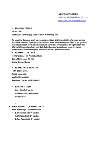 KUNAL KANKHARA
Mob. No. 9712544043,9687677174
Email:kunal.kankhara@gmail.com
• PERSONAL DETAILS
OBJECTIVE
Looking for a challenging career in Sales & Marketing field.
To serve in a Company which can recognize my talent and inherent skills of problem solving
and offers maximum exposure to the same and hence allows develop me. Want to get good and
a quality education and to seek a successful carrier as a professional in an organization that
offers challenges where I can contribute to the Company's growth and hence my carrier
advancement, development good team spirit and be a good human being.
• PERSONAL DETAILS --
Father's Name - Mr. Pradip Kankhara
Date of Birth - June 29, 1984
Martial Status - Married
• PERMANENT ADDRESS –
E-64 Sachin tower,
Aanad nagar road,
satelite (Ahmedabad)
Residence Tel No. - 079- 26930422
• CONTACT INFO –
Uday Autolink pvt ltd
Galaxy Intercity,Kahawada,
Ahmedabad
.
• EDUCATIONAL QUALIFICATION
Exam Passed Age Obtained Division
• S.S.C. Passed with 1st position
• H.S.C Passed with 2nd position
• B.Com Passed with 2nd position
 