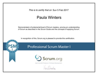 This is to certify that on
Demonstrated a fundamental level of Scrum mastery, proving an understanding
of Scrum as described in the Scrum Guide and the concepts of applying Scrum.
In recognition of this, Scrum.org is pleased to provide this certification.
Professional Scrum Master I
Sun 5 Feb 2017
Paula Winters
 
