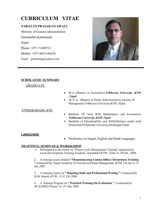 CURRICULUM VITAE 
NARAYAN PRASAD GYAWALI 
Ministry of General administration 
Sinhadurbar,Kathmandu 
Nepal 
Phone: +977-71690711 
Mobile: +977-9851145670 
Email: gulmelinpg@yahoo.com 
SCHOLASTIC SUMMARY 
GRADUATE 
· M.A (Masters in Economics),Tribhuvan University ,KTM 
,Nepal. 
· M .P .A . (Masters in Public Administration).,Faculty Of 
Management,Tribhuvan University,KTM ,Nepal 
UNDERGRADUATE 
· Bachelor Of Arts( With Mathematics and Economics) 
Tribhuvan University ,KTM ,Nepal. 
· Bachelor of Education(One year B.ED.Distance mode) with 
Distinction,Purbanchal University,Biratnagar,Nepal 
LANGUAGE 
· Proficiency in Nepali, English and Hindi Languages 
TRAININGS, SEMINAR & WORKKSHOP 
1. Participated in the course on "Project cycle Management Training" organized by 
Local Development Training Academy ,Jawalakhel KTM 22Jan. to 28 Feb , 2008. 
2. A training course entitled "Mountaineering Liaison Officer Orientation Training 
" conducted by Nepal Academy of Tourism and Hotel Management ,KTM 7 th Jan to 13 
Jan ,2007 . 
3. A training course on " Repoting Skills and Professional Writing " Conducted by 
ELD/ branch of UK ,13-17 Oct 2008 
4. A training Program on " Practical Training On Evaluation " Conducted by 
JICA/SMES Project 14 -19 Dec 2008. 
1 
 