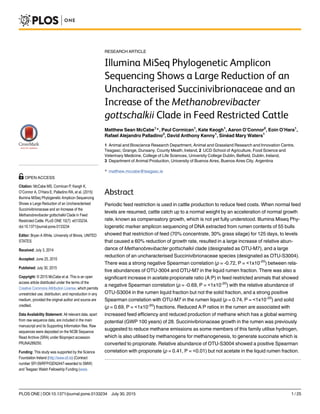 RESEARCH ARTICLE
Illumina MiSeq Phylogenetic Amplicon
Sequencing Shows a Large Reduction of an
Uncharacterised Succinivibrionaceae and an
Increase of the Methanobrevibacter
gottschalkii Clade in Feed Restricted Cattle
Matthew Sean McCabe1
*, Paul Cormican1
, Kate Keogh1
, Aaron O’Connor2
, Eoin O’Hara1
,
Rafael Alejandro Palladino3
, David Anthony Kenny1
, Sinéad Mary Waters1
1 Animal and Bioscience Research Department, Animal and Grassland Research and Innovation Centre,
Teagasc, Grange, Dunsany, County Meath, Ireland, 2 UCD School of Agriculture, Food Science and
Veterinary Medicine, College of Life Sciences, University College Dublin, Belfield, Dublin, Ireland,
3 Department of Animal Production, University of Buenos Aires, Buenos Aires City, Argentina
* matthew.mccabe@teagasc.ie
Abstract
Periodic feed restriction is used in cattle production to reduce feed costs. When normal feed
levels are resumed, cattle catch up to a normal weight by an acceleration of normal growth
rate, known as compensatory growth, which is not yet fully understood. Illumina Miseq Phy-
logenetic marker amplicon sequencing of DNA extracted from rumen contents of 55 bulls
showed that restriction of feed (70% concentrate, 30% grass silage) for 125 days, to levels
that caused a 60% reduction of growth rate, resulted in a large increase of relative abun-
dance of Methanobrevibacter gottschalkii clade (designated as OTU-M7), and a large
reduction of an uncharacterised Succinivibrionaceae species (designated as OTU-S3004).
There was a strong negative Spearman correlation (ρ = -0.72, P = <1x10-20
) between rela-
tive abundances of OTU-3004 and OTU-M7 in the liquid rumen fraction. There was also a
significant increase in acetate:propionate ratio (A:P) in feed restricted animals that showed
a negative Spearman correlation (ρ = -0.69, P = <1x10-20
) with the relative abundance of
OTU-S3004 in the rumen liquid fraction but not the solid fraction, and a strong positive
Spearman correlation with OTU-M7 in the rumen liquid (ρ = 0.74, P = <1x10-20
) and solid
(ρ = 0.69, P = <1x10-20
) fractions. Reduced A:P ratios in the rumen are associated with
increased feed efficiency and reduced production of methane which has a global warming
potential (GWP 100 years) of 28. Succinivibrionaceae growth in the rumen was previously
suggested to reduce methane emissions as some members of this family utilise hydrogen,
which is also utilised by methanogens for methanogenesis, to generate succinate which is
converted to propionate. Relative abundance of OTU-S3004 showed a positive Spearman
correlation with propionate (ρ = 0.41, P = <0.01) but not acetate in the liquid rumen fraction.
PLOS ONE | DOI:10.1371/journal.pone.0133234 July 30, 2015 1 / 25
OPEN ACCESS
Citation: McCabe MS, Cormican P, Keogh K,
O’Connor A, O’Hara E, Palladino RA, et al. (2015)
Illumina MiSeq Phylogenetic Amplicon Sequencing
Shows a Large Reduction of an Uncharacterised
Succinivibrionaceae and an Increase of the
Methanobrevibacter gottschalkii Clade in Feed
Restricted Cattle. PLoS ONE 10(7): e0133234.
doi:10.1371/journal.pone.0133234
Editor: Bryan A White, University of Illinois, UNITED
STATES
Received: July 3, 2014
Accepted: June 25, 2015
Published: July 30, 2015
Copyright: © 2015 McCabe et al. This is an open
access article distributed under the terms of the
Creative Commons Attribution License, which permits
unrestricted use, distribution, and reproduction in any
medium, provided the original author and source are
credited.
Data Availability Statement: All relevant data, apart
from raw sequence data, are included in the main
manuscript and its Supporting Information files. Raw
sequences were deposited on the NCBI Sequence
Read Archive (SRA) under Bioproject accession
PRJNA289250.
Funding: This study was supported by the Science
Foundation Ireland (http://www.sfi.ie) (Contract
number SFI 09/RFP/GEN2447-awarded to SMW)
and Teagasc Walsh Fellowship Funding (www.
 
