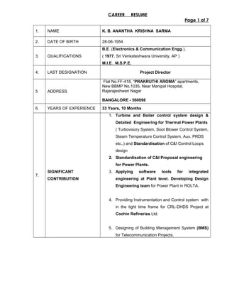 CAREER RESUME
Page 1 of 7
1. NAME K. B. ANANTHA KRISHNA SARMA
2. DATE OF BIRTH 28-06-1954
3. QUALIFICATIONS
B.E. (Electronics & Communication Engg.),
( 1977, Sri Venkateshwara University, AP )
M.I.E., M.S.P.E.
4. LAST DESIGNATION Project Director
5 ADDRESS
Flat No.FF-418, “PRAKRUTHI AROMA” apartments,
New BBMP No.1035, Near Manipal Hospital,
Rajarajeshwari Nagar
BANGALORE - 560098
6. YEARS OF EXPERIENCE 33 Years, 10 Months
7.
SIGNIFICANT
CONTRIBUTION
1. Turbine and Boiler control system design &
Detailed Engineering for Thermal Power Plants
( Turbovisory System, Soot Blower Control System,
Steam Temperature Control System, Aux. PRDS
etc.,) and Standardisation of C&I Control Loops
design
2. Standardisation of C&I Proposal engineering
for Power Plants.
3. Applying software tools for integrated
engineering at Plant level. Developing Design
Engineering team for Power Plant in ROLTA.
4. Providing Instrumentation and Control system with
in the tight time frame for CRL-DHDS Project at
Cochin Refineries Ltd.
5. Designing of Building Management System (BMS)
for Telecommunication Projects.
 