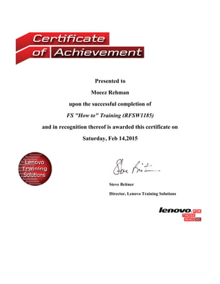 Presented to
Moeez Rehman
upon the successful completion of
FS "How to" Training (RFSW1185)
and in recognition thereof is awarded this certificate on
Saturday, Feb 14,2015
Steve Britner
Director, Lenovo Training Solutions
 
 