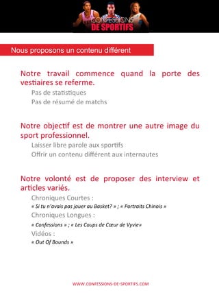 WWW.CONFESSIONS-­‐DE-­‐SPORTIFS.COM	
  
Notre	
   travail	
   commence	
   quand	
   la	
   porte	
   des	
  
vesAaires	
  se	
  referme.	
  	
  
Pas	
  de	
  staAsAques 	
  	
  
Pas	
  de	
  résumé	
  de	
  matchs	
  
	
  
Notre	
  objecAf	
  est	
  de	
  montrer	
  une	
  autre	
  image	
  du	
  
sport	
  professionnel.	
  
Laisser	
  libre	
  parole	
  aux	
  sporAfs	
  
Oﬀrir	
  un	
  contenu	
  diﬀérent	
  aux	
  internautes	
  
	
  
Notre	
   volonté	
   est	
   de	
   proposer	
   des	
   interview	
   et	
  
arAcles	
  variés.	
  
Chroniques	
  Courtes	
  :	
  	
  
«	
  Si	
  tu	
  n’avais	
  pas	
  jouer	
  au	
  Basket?	
  »	
  ;	
  «	
  Portraits	
  Chinois	
  »	
  
Chroniques	
  Longues	
  :	
  	
  
«	
  Confessions	
  »	
  ;	
  «	
  Les	
  Coups	
  de	
  Cœur	
  de	
  Vyvie»	
  
Vidéos	
  :	
  	
  
«	
  Out	
  Of	
  Bounds	
  »	
  
	
  
Nous proposons un contenu différent	
  
 