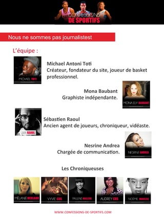 WWW.CONFESSIONS-­‐DE-­‐SPORTIFS.COM	
  
L’équipe	
  :	
  
Nous ne sommes pas journalistest	
  
Michael	
  Antoni	
  To.	
  
Créateur,	
  fondateur	
  du	
  site,	
  joueur	
  de	
  basket	
  
professionnel.	
  
Mona	
  Baubant	
  
Graphiste	
  indépendante.	
  
Sébas.en	
  Raoul	
  
Ancien	
  agent	
  de	
  joueurs,	
  chroniqueur,	
  vidéaste.	
  
Nesrine	
  Andrea	
  
Chargée	
  de	
  communicaAon.	
  
Les	
  Chroniqueuses	
  
 