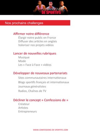 WWW.CONFESSIONS-­‐DE-­‐SPORTIFS.COM	
  
Aﬃrmer	
  notre	
  diﬀérence	
  
Élargir	
  notre	
  public	
  en	
  France	
  
Diﬀuser	
  des	
  arAcles	
  en	
  anglais	
  
Valoriser	
  nos	
  projets	
  vidéos	
  	
  
	
  
Lancer	
  de	
  nouvelles	
  rubriques	
  
Musique	
  
Mode	
  
Les	
  «	
  Face	
  à	
  Face	
  »	
  vidéos	
  
	
  
Développer	
  de	
  nouveaux	
  partenariats	
  
Sites	
  communautaires	
  internaAonaux	
  
Blogs	
  sporAfs	
  français	
  et	
  internaAonaux	
  
Journaux	
  généralistes	
  
Radios,	
  Chaînes	
  de	
  TV	
  
	
  
Décliner	
  le	
  concept	
  «	
  Confessions	
  de	
  »	
  
Créateur	
  
ArAstes	
  
Entrepreneurs	
  
	
  
	
  
	
  
Nos prochains challenges	
  
 
