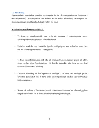 9
1.3 Målsättning
Examensarbetet ska studera modeller och metodik för hur flygplansrotationerna (slingorna i
trafikprogrammet) i planeringsfasen kan utformas för att minska (minimera) förseningar (t.ex.
förseningsminuter) och öka robusthet och kvalitet för kund.
Målsättningen med examensarbetet är:
 Ta fram en modell/metodik med syfte att simulera flygplansslingorna m.a.p.
förseningstid/förseningskostnad som målfunktion.
 Utvärdera modellen mot historiska (gamla) trafikprogram som redan har avvecklats
och där validering kan ske mot ”verkligheten”.
 Ta fram en modell/metodik med syfte att optimera trafikprogrammet genom att utföra
swaps mellan olika flygplansslingor vid kritiska tidpunkter där detta ger en ökad
robusthet och minskad försening.
 Utföra en simulering av den ”optimerade lösningen”, för att se ifall lösningen ger en
förbättrad punktlighet och ett färre antal förseningsminuter totalt än det ursprungliga
trafikprogrammet.
 Baserat på analyser ta fram tumregler och rekommendationer om hur robusta flygplan-
slingor ska utformas för att minska/minimera förseningsspridningen.
 