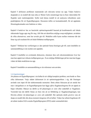11
Kapitel 5 definierar problemet matematiskt och relevanta termer tas upp. Vidare beskrivs
skapandet av en modell där man mha av Monte Carlo simuleringar kan ta fram väntevärden för
flygtider samt markstoppstider. Syftet med denna modell är att analysera robustheten samt
punktligheten för ett flygtrafikprogram. Dessutom införs en kostnadsmodell, för att uppskatta
förseningskostnaden som funktion av tiden.
Kapitel 6 beskriver hur en heuristisk optimeringsmodell baserad på kombinatorik och lokala
sökmetoder byggs upp steg för steg. Allt från att identifiera möjliga swap-möjligheter, utvärdera
de olika alternativen, samt hur urvalet går till. Modellen utför byten mellan rotationer där det
lönar sig och resultatet blir ett lokalt förbättrat trafikprogram.
Kapitel 7 förklarar hur verifieringen av den optimalt funna lösningen går till, samt innehåller en
sammanställning av de resultat som uppnåtts.
Kapitel 8 innehåller en avslutande diskussion, slutsatser dras och rekommendationer över hur
man kan uppnå mer robusta trafikprogram ges. Även möjliga förbättringar på hur man kan bygga
vidare de båda modellerna tas upp.
Kapitel 9 innehåller en sammanställning av de referenser som använts.
1.4 Avgränsningar
Att planera ett flygtrafikprogram i sin helhet är ett väldigt komplext problem, som består av flera
olika delmoment. Varje sådant delmoment är ett optimeringsproblem i sig, där lösningen
används som input till det nästkommande momentet. Detta arbete fokuserar på att utreda hur
man i designfasen av ett flygtrafikprogram kan lägga själva flygplansslingorna för att uppnå en
högre robusthet. Hänsyn tas därför ej till planeringen av crew eller underhåll av flygplanen.
Teoretiskt kan det därför finnas en liten risk att en förbättring av flygplansslingningen, kan
försvåra arbetet vid planeringen av crew och underhåll. Det optimala skulle givetvis vara att
skapa en modell där alla dessa moment integreras till en helhet. Vidare har arbetet begränsats till
att enbart studera SAS svenska flygtrafikprogram (STO) under sommarhalvåret.
 