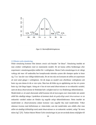16
Figur 2.1 Normalfördelningskurva.
2.5 Monte carlo simulering
Ordet simulering kommer från latinets simulo och betyder ”att låtsas”. Simulering innebär att
man ersätter verkligheten med en matematisk modell, för att kunna utföra beräkningar eller
experiment i simuleringsmiljön istället för i verkligheten. Monte Carlo-simuleringar är ett viktigt
verktyg när man vill undersöka hur komplicerade tekniska system där slumpen spelar in beter
sig. T.ex kan det vara väldigt tidskrävande, för att inte tala om kostsamt att utföra ett experiment
ett stort antal gånger i verkligheten. Att då skapa en modell som efterliknar verkligheten och
beter sig som denna är då av stor nytta. Man kan då bilda sig en uppfattning om hur ett system
beter sig i det långa loppet. Antag att vi har ett stort antal observationer av en stokastisk variabel,
samt att dessa observationer är fördelade helt i enlighet med en viss fördelnings täthetsfunktion.
Medelvärdet av ett antal oberoende utfall kommer då att konvergera mot väntevärdet när antalet
utfall blir oändligt många. I praktiken så kommer dock ett godtyckligt antal observationer av en
stokastisk variabel endast att fördela sig ungefär enligt täthetsfunktionen. Detta innebär att
medelvärdet av observationerna endast kommer vara ungefär lika med medelvärdet. Vilket
stämmer överens med definitionen av väntevärdet, som det medelvärde som erhålls efter man
utfört ett oändligt (tillräckligt stort) antal observationer av en stokastisk variabel, enligt ”de stora
talens lag” [25]. Tanken bakom Monte Carlo-simuleringar är just att använda denna möjlighet till
 