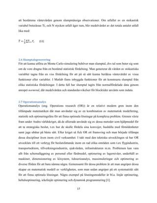17
att bestämma väntevärden genom slumpmässiga observationer. Om utfallet av en stokastisk
variabel betecknas Ti, och N stycken utfall äger rum, blir medelvärdet av det totala antalet utfall
lika med:
̅ ∑ (11)
2.6 Slumptalsgenerering
För att kunna utföra en Monte Carlo-simulering behöver man slumptal, dvs tal som beter sig som
om de vore dragna från en bestämd statistisk fördelning. Man genererar då värden av stokastiska
variabler tagna från en viss fördelning för att på så sätt kunna beräkna väntevärdet av vissa
funktioner eller variabler. I Matlab finns inbyggda funktioner för att konstruera slumptal från
olika statistiska fördelningar. I detta fall har slumptal tagits från normalfördelade data genom
anropet normrnd, där medelvärden och standardavvikelser för blocktider använts som indata.
2.7 Operationsanalys
Operationsanalys (eng. Operations research (OR)) är en relativt modern gren inom den
tillämpade matematiken där man använder sig av en kombination av matematisk modellering,
statistik och optimeringslära för att finna optimala lösningar på komplexa problem. Grenen växte
fram under Andra världskriget, då de allierade använde sig av dessa metoder som hjälpmedel för
att ta strategiska beslut, t.ex hur de skulle fördela sina konvojer, hushålla med förnödenheter
samt jaga ubåtar på bästa sätt. Efter kriget så fick OR ett framsving och man började tillämpa
dessa discipliner även inom civil verksamhet. I takt med den tekniska utvecklingen så har OR
utvecklats till ett verktyg för beslutsfattande inom en rad olika områden som t.ex flygindustrin,
transportsektorn, tillverkningsindustrin, sjukvården, infrastrukturen m.m. Problemen kan vara
allt från schemaläggning av personal eller färdmedel, optimering av lagernivåer, underhåll av
maskiner, dimensionering av kösystem, tidsserieanalys, massimuleringar och optimering av
diverse flöden för att bara nämna några. Gemensamt för dessa problem är att man angriper dessa
skapar en matematisk modell av verkligheten, som man sedan angriper på ett systematiskt sätt
för att finna optimala lösningar. Några exempel på lösningsmodeller är bl.a. linjär optimering,
heltalsoptimering, ickelinjär optimering och dynamisk programmering [1].
 
