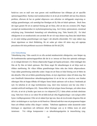 19
beskrivas som en mall som man genom små modifikationer kan tillämpas på ett specifikt
optimeringsproblem. Styrkan med metaheuristiker är att de på ett kraftfullt sätt kan lösa diskreta
problem, eftersom de har en guidad sökprocess som utforskar en närliggande omgivning av
möjliga grannlösningar, och samtidigt har förmågan att fly från ett lokalt optimum. Dock finns
det ingen garanti för att en optimal lösning går att finna, eller att den ens existerar [29]. Några
exempel på metaheuristiker är myrkolonioptimering (eng. Ant Colony optimization), simulerad
avkylning (eng. Simmulated Annealing) och tabusökning (eng. Tabu Search) [8]. En lokal
sökalgoritm är en metaheuristik som används för att vid varje diskret steg finna den lokalt bästa
av ett antal möjliga grannlösningar som ligger i det aktuella sökområdet. För varje sådant steg
finner algoritmen en lokal förbättring, för att sedan gå vidare till nästa steg och upprepa
proceduren tills hela problemet successivt förbättrats del för del [29].
2.8.2 Tabusökning
Tabusökning (eng. Tabu search) är en ofta använd metaheuristisk sökalgoritm, som lämpar sig
för kombinatoriska optimeringsproblem där det är av intresse att finna den optimala ordningen
av en mängd alternativ [1]. Denna sökprocedur bygger på logiska principer, vilket möjliggör den
från att fly från ett lokalt optimum. Det första steget för tabusökningen är att börja med en
tillåten startlösning, för vilken tillåtna grannlösningar hittas mha den lokala sökproceduren.
Varje sådan grannlösning undersöks sedan i hopp om att finna en lokal lösning som är bättre än
den aktuella. Efter att en bättre grannlösning hittats, så styrs algoritmen vidare till nästa steg. Det
som framförallt kännetecknar tabusökningsalgoritmer är att de har en tabuslista som hindrar
sökningen från att hoppa tillbaka till tidigare funna lokala optimum och ta dessa i beaktande på
nytt. En tabulista är ett slags korttidsminne (eng. short time memory) som har sina rötter i
området artificiell intelligens (AI). Denna håller koll på nyligen funna lösningar, och sätter dessa
till tabu, så att de ej besöks igen inom en viss tidsperiod [37]. I detta arbete används tabulistan
(eng. Tabu list) i form av en vektor för att hålla koll på vilka flygplansslingor som nyligen utfört
byten i trafikprogrammet. Efter att ett sådant byte ägt rum, låses de involverade slingorna från att
delta i utvärderingen av nya byten en tid framöver. Därmed undviker man att programmet hoppar
fram och tillbaks mellan olika slingor i onödan. Tabulistan uppdateras sedan dynamiskt under
körningen av algoritmen och definierar alltså lösningar som ej är tillåtna inom ett antal
iterationer. Två viktiga komponenter i en tabusökningsalgoritm är intensifiering (eng.
 