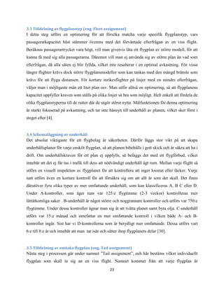 23
3.3 Tilldelning av flygplanstyp (eng. Fleet assignment)
I detta steg utförs en optimering för att försöka matcha varje specifik flygplanstyp, vars
passagerarkapacitet bäst stämmer överens med det förväntade efterfrågan av en viss flight.
Beräknas passagerartrycket vara högt, vill man givetvis låta ett flygplan av större modell, för att
kunna få med sig alla passagerarna. Däremot vill man ej använda sig av större plan än vad som
efterfrågan, då alla säten ej blir fyllda, vilket inte resulterar i en optimal avkastning. För vissa
längre flighter krävs dock större flygplansmodeller som kan tankas med den mängd bränsle som
krävs för att flyga distansen. För kortare inrikesflighter på linjer med en mindre efterfrågan,
väljer man i möjligaste mån ett litet plan osv. Man utför alltså en optimering, så att flygplanens
kapacitet uppfyller kraven som ställs på olika linjer så bra som möjligt. Helt enkelt att fördela de
olika flygplanstyperna till de rutter där de utgör störst nytta. Målfunktionen för denna optimering
är starkt fokuserad på avkastning, och tar inte hänsyn till underhåll av planen, vilket sker först i
steget efter [4].
3.4 Schemaläggning av underhåll
Det absolut viktigaste för ett flygbolag är säkerheten. Därför läggs stor vikt på att skapa
underhållsplaner för varje enskilt flygplan, så att planen bibehålls i gott skick och är säkra att ha i
drift. Om underhållskraven för ett plan ej uppfylls, så beläggs det med ett flygförbud, vilket
innebär att det ej får tas i trafik till dess att nödvändigt underhåll ägt rum. Mellan varje flight så
utförs en visuell inspektion av flygplanet för att kontrollera att inget lossnat eller läcker. Varje
natt utförs även en kortare kontroll för att försäkra sig om att allt är som det skall. Det finns
därutöver fyra olika typer av mer omfattande underhåll, som kan klassificeras A, B C eller D.
Under A-kontroller, som äger rum var 125:e flygtimme (2-3 veckor) kontrolleras mer
lättåtkomliga saker . B-underhåll är något större och noggrannare kontroller och utförs var 750:e
flygtimme. Under dessa kontroller ägnar man sig åt att tvätta planet samt byta olja. C-underhåll
utförs var 15:e månad och innefattar en mer omfattande kontroll i vilken både A- och B-
kontroller ingår. Sist har vi D-kontrollerna som är betydligt mer omfattande. Dessa utförs vart
6:e till 8:e år och innebär att man tar isär och sätter ihop flygplanets delar [30].
3.5 Tilldelning av enstaka flygplan (eng. Tail assignment)
Nästa steg i processen går under namnet ”Tail assignment”, och här bestäms vilket individuellt
flygplan som skall ta sig an en viss flight. Namnet kommer från att varje flygplan är
 