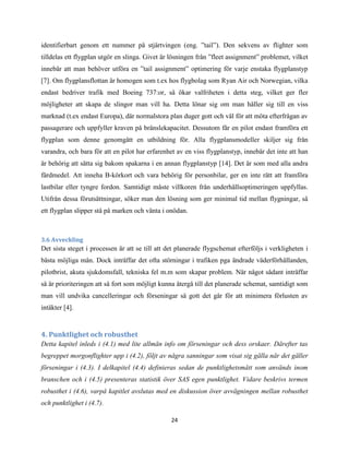 24
identifierbart genom ett nummer på stjärtvingen (eng. ”tail”). Den sekvens av flighter som
tilldelas ett flygplan utgör en slinga. Givet är lösningen från ”fleet assignment” problemet, vilket
innebär att man behöver utföra en ”tail assignment” optimering för varje enstaka flygplanstyp
[7]. Om flygplansflottan är homogen som t.ex hos flygbolag som Ryan Air och Norwegian, vilka
endast bedriver trafik med Boeing 737:or, så ökar valfriheten i detta steg, vilket ger fler
möjligheter att skapa de slingor man vill ha. Detta lönar sig om man håller sig till en viss
marknad (t.ex endast Europa), där normalstora plan duger gott och väl för att möta efterfrågan av
passagerare och uppfyller kraven på bränslekapacitet. Dessutom får en pilot endast framföra ett
flygplan som denne genomgått en utbildning för. Alla flygplansmodeller skiljer sig från
varandra, och bara för att en pilot har erfarenhet av en viss flygplanstyp, innebär det inte att han
är behörig att sätta sig bakom spakarna i en annan flygplanstyp [14]. Det är som med alla andra
färdmedel. Att inneha B-körkort och vara behörig för personbilar, ger en inte rätt att framföra
lastbilar eller tyngre fordon. Samtidigt måste villkoren från underhållsoptimeringen uppfyllas.
Utifrån dessa förutsättningar, söker man den lösning som ger minimal tid mellan flygningar, så
ett flygplan slipper stå på marken och vänta i onödan.
3.6 Avveckling
Det sista steget i processen är att se till att det planerade flygschemat efterföljs i verkligheten i
bästa möjliga mån. Dock inträffar det ofta störningar i trafiken pga ändrade väderförhållanden,
pilotbrist, akuta sjukdomsfall, tekniska fel m.m som skapar problem. När något sådant inträffar
så är prioriteringen att så fort som möjligt kunna återgå till det planerade schemat, samtidigt som
man vill undvika cancelleringar och förseningar så gott det går för att minimera förlusten av
intäkter [4].
4. Punktlighet och robusthet
Detta kapitel inleds i (4.1) med lite allmän info om förseningar och dess orskaer. Därefter tas
begreppet morgonflighter upp i (4.2), följt av några sanningar som visat sig gälla när det gäller
förseningar i (4.3). I delkapitel (4.4) definieras sedan de punktlighetsmått som används inom
branschen och i (4.5) presenteras statistik över SAS egen punktlighet. Vidare beskrivs termen
robusthet i (4.6), varpå kapitlet avslutas med en diskussion över avvägningen mellan robusthet
och punktlighet i (4.7).
 