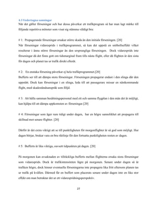 27
4.3 Vedertagna sanningar
När det gäller förseningar och hur dessa påverkar ett trafikprogram så har man lagt märke till
följande repetitiva mönster som visat sig stämma väldigt bra:
# 1: Propagerande förseningar orsakar större skada än den initiala förseningen. [20]
När förseningar vidaresprids i trafikprogrammet, så kan det uppstå en snöbollseffekt vilket
resulterar i ännu större förseningar än den ursprungliga förseningen. Dock vidaresprids inte
förseningar då det finns gott om tidsmarginal fram tills nästa flight, eller då flighten är den sista
för dagen och planet tas ur trafik direkt efteråt.
# 2: En enstaka försening påverkar ej hela trafikprogrammet.[20]
Bufferts ser till att dämpa stora förseningar. Förseningen propagerar endast i den slinga där den
uppstått. Dock kan förseningar i en slinga, leda till att passagerare missar en nästkommande
flight, med skadeståndsanspråk som följd.
# 3: Att hålla samman besättningspersonal med ett och samma flygplan i den mån det är möjligt,
kan hjälpa till att dämpa uppkomsten av förseningar.[20]
# 4: Förseningar som äger rum tidigt under dagen, har en högre sannolikhet att propagera till
skillnad mot senare flighter. [20]
Därför är det extra viktigt att se till punktligheten för morgonflighter är så god som möjligt. Hur
dagen börjar, brukar vara en bra riktlinje för den fortsatta punktligheten resten av dagen.
# 5: Bufferts är lika viktiga, oavsett tidpunkten på dagen. [20]
På morgonen kan avsaknaden av tillräckliga bufferts mellan flighterna orsaka stora förseningar
som vidaresprids. Dock är trafikintensiteten lägre på morgonen. Senare under dagen så är
trafiken högre, dock hinner eventuella förseningarna inte propagera lika fritt eftersom planen tas
ur trafik på kvällen. Därmed får en buffert som placerats senare under dagen inte en lika stor
effekt om man betraktar det ur ett vidarespridningsperspektiv.
 