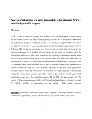 2
Analysis of robustness and delay propagation in Scandinavian Airlines
swedish flight traffic program
Abstract
In 2011, SAS was nominated Europe's most punctual airline for the third year in a row. During
the last decade, air traffic has been a steadily growing industry, due to the increased demand for
fast and efficient transports over longer distances. As a result, the competition between airlines
has intensified even more. Today it’s not enough to merely transport passengers from point A to
B. Factors like service and punctuality have become more important than ever to satisfy the
passengers demands. It is therefore of great interest for an airline to constantly strive for
improvement and renewal. This report investigates the possibilities of designing a more robust
air traffic program in the early stages of the planning phase, which hopefully will reduce the
delay minutes. A Monte Carlo based simulation method was used to estimate expectation values
of flight times. These values were then used as input in a heuristic optimization algorithm based
on both combinatorics and local search methods, hoping to find potential swap opportunities
between rotations. After the optimization was executed, new flight sequences were obtained.
Finally the optimal found solution was used as input in the simulation model again, which
resulted in an increase of the punctuality measures P3 and P15 with approximately 4%. The
number of delay minutes decreased with over 30%, resulting in a reduction of the delay cost with
2,3 MSEK monthly in comparison to the ordinary flight traffic program.
Keywords: punctuality, robustness, flight traffic program, scheduling, random variables,
combinatorial optimization, Monte Carlo simulations, local search method, tabu search.
 