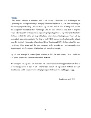 3
Förord
Detta arbete utfördes i samband med SAS Airline Operations och avdelningen för
Optimeringslära och Systemteori på Kungliga Tekniska Högskolan (KTH), som avslutning på
min civilingenjörsutbildning i Teknisk fysik. Jag vill börja med att rikta ett riktigt stort tack till
min skarptänkte handledare Hans Norman på SAS, för hans fantastiska stöd, tron på mig från
början till slut och för att ha delat med sig av sitt gedigna flygintresse. Jag vill även tacka Martin
Hoffman på SAS för att ha gett mig möjligheten att arbeta med detta projekt. Vidare vill jag
passa på att tacka min examinator Per Enqvist på KTH för support och feedback under arbetets
gång. Ett stort tack riktas också till professor Krister Svanberg på KTH för hans värdefulla ideer
i projektets tidiga skede, och för hans entusiasm under grundkursen i optimeringslära som
smittade av sig och fick mig att vilja fördjupa mig inom detta område.
Jag vill även passa på att tacka följande personer på SAS för deras bidrag: David Lagneholm,
Ola Sundh, Jon-Eivind Johansen samt Mikael Af Kleen.
Avslutningsvis vill jag tacka alla mina nära och kära för deras enorma uppmuntran och stöd. Ni
är bäst och jag älskar er mest av allt i hela världen! Särskilt vill jag rikta ett stort tack till Eleni
för all hennes kärlek som motiverat och hjälpt mig att slutföra arbetet med flaggan i topp.
Stockholm, April 2012
 