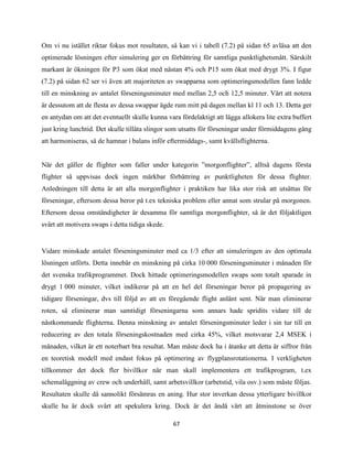 67
Om vi nu istället riktar fokus mot resultaten, så kan vi i tabell (7.2) på sidan 65 avläsa att den
optimerade lösningen efter simulering ger en förbättring för samtliga punktlighetsmått. Särskilt
markant är ökningen för P3 som ökat med nästan 4% och P15 som ökat med drygt 3%. I figur
(7.2) på sidan 62 ser vi även att majoriteten av swapparna som optimeringsmodellen fann ledde
till en minskning av antalet förseningsminuter med mellan 2,5 och 12,5 minuter. Värt att notera
är dessutom att de flesta av dessa swappar ägde rum mitt på dagen mellan kl 11 och 13. Detta ger
en antydan om att det eventuellt skulle kunna vara fördelaktigt att lägga allokera lite extra buffert
just kring lunchtid. Det skulle tillåta slingor som utsatts för förseningar under förmiddagens gång
att harmoniseras, så de hamnar i balans inför eftermiddags-, samt kvällsflighterna.
När det gäller de flighter som faller under kategorin ”morgonflighter”, alltså dagens första
flighter så uppvisas dock ingen märkbar förbättring av punktligheten för dessa flighter.
Anledningen till detta är att alla morgonflighter i praktiken har lika stor risk att utsättas för
förseningar, eftersom dessa beror på t.ex tekniska problem eller annat som strular på morgonen.
Eftersom dessa omständigheter är desamma för samtliga morgonflighter, så är det följaktligen
svårt att motivera swaps i detta tidiga skede.
Vidare minskade antalet förseningsminuter med ca 1/3 efter att simuleringen av den optimala
lösningen utförts. Detta innebär en minskning på cirka 10 000 förseningsminuter i månaden för
det svenska trafikprogrammet. Dock hittade optimeringsmodellen swaps som totalt sparade in
drygt 1 000 minuter, vilket indikerar på att en hel del förseningar beror på propagering av
tidigare förseningar, dvs till följd av att en föregående flight anlänt sent. När man eliminerar
roten, så eliminerar man samtidigt förseningarna som annars hade spridits vidare till de
nästkommande flighterna. Denna minskning av antalet förseningsminuter leder i sin tur till en
reducering av den totala förseningskostnaden med cirka 45%, vilket motsvarar 2,4 MSEK i
månaden, vilket är ett noterbart bra resultat. Man måste dock ha i åtanke att detta är siffror från
en teoretisk modell med endast fokus på optimering av flygplansrotationerna. I verkligheten
tillkommer det dock fler bivillkor när man skall implementera ett trafikprogram, t.ex
schemaläggning av crew och underhåll, samt arbetsvillkor (arbetstid, vila osv.) som måste följas.
Resultaten skulle då sannolikt försämras en aning. Hur stor inverkan dessa ytterligare bivillkor
skulle ha är dock svårt att spekulera kring. Dock är det ändå värt att åtminstone se över
 