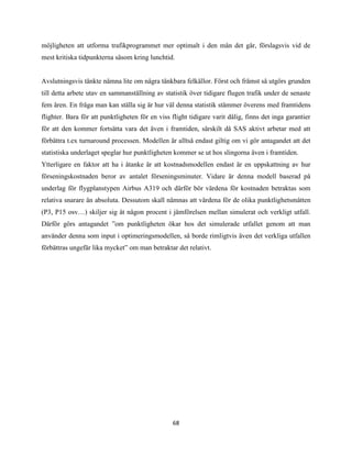 68
möjligheten att utforma trafikprogrammet mer optimalt i den mån det går, förslagsvis vid de
mest kritiska tidpunkterna såsom kring lunchtid.
Avslutningsvis tänkte nämna lite om några tänkbara felkällor. Först och främst så utgörs grunden
till detta arbete utav en sammanställning av statistik över tidigare flugen trafik under de senaste
fem åren. En fråga man kan ställa sig är hur väl denna statistik stämmer överens med framtidens
flighter. Bara för att punktligheten för en viss flight tidigare varit dålig, finns det inga garantier
för att den kommer fortsätta vara det även i framtiden, särskilt då SAS aktivt arbetar med att
förbättra t.ex turnaround processen. Modellen är alltså endast giltig om vi gör antagandet att det
statistiska underlaget speglar hur punktligheten kommer se ut hos slingorna även i framtiden.
Ytterligare en faktor att ha i åtanke är att kostnadsmodellen endast är en uppskattning av hur
förseningskostnaden beror av antalet förseningsminuter. Vidare är denna modell baserad på
underlag för flygplanstypen Airbus A319 och därför bör värdena för kostnaden betraktas som
relativa snarare än absoluta. Dessutom skall nämnas att värdena för de olika punktlighetsmåtten
(P3, P15 osv…) skiljer sig åt någon procent i jämförelsen mellan simulerat och verkligt utfall.
Därför görs antagandet ”om punktligheten ökar hos det simulerade utfallet genom att man
använder denna som input i optimeringsmodellen, så borde rimligtvis även det verkliga utfallen
förbättras ungefär lika mycket” om man betraktar det relativt.
 