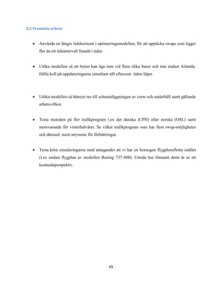 69
8.2 Framtida arbete
 Använda en längre tidshorisont i optimeringsmodellen, för att upptäcka swaps som ligger
fler än ett tidsintervall framåt i tiden
 Utöka modellen så att byten kan äga rum vid flera olika baser och inte endast Arlanda.
Hålla koll på uppdateringarna simultant allt eftersom tiden löper.
 Utöka modellen så hänsyn tas till schemaläggningen av crew och underhåll samt gällande
arbetsvillkor.
 Testa metoden på fler trafikprogram t.ex det danska (CPH) eller norska (OSL) samt
motsvarande för vinterhalvåret. Se vilket trafikprogram som har flest swap-möjligheter
och därmed mest utrymme för förbättringar.
 Testa köra simuleringarna med antagandet att vi har en homogen flygplansflotta istället
(t.ex endast flygplan av modellen Boeing 737-800). Utreda hur lönsamt detta är ur ett
kostnadsperspektiv.
 