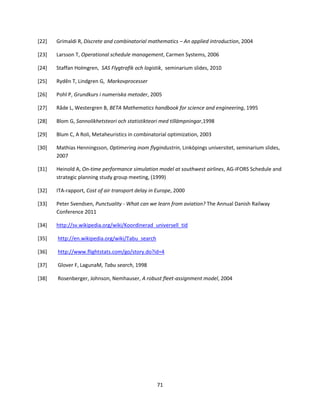 71
[22] Grimaldi R, Discrete and combinatorial mathematics – An applied introduction, 2004
[23] Larsson T, Operational schedule management, Carmen Systems, 2006
[24] Staffan Holmgren, SAS Flygtrafik och logistik, seminarium slides, 2010
[25] Rydên T, Lindgren G, Markovprocesser
[26] Pohl P, Grundkurs i numeriska metoder, 2005
[27] Råde L, Westergren B, BETA Mathematics handbook for science and engineering, 1995
[28] Blom G, Sannolikhetsteori och statistikteori med tillämpningar,1998
[29] Blum C, A Roli, Metaheuristics in combinatorial optimization, 2003
[30] Mathias Henningsson, Optimering inom flygindustrin, Linköpings universitet, seminarium slides,
2007
[31] Heinold A, On-time performance simulation model at southwest airlines, AG-IFORS Schedule and
strategic planning study group meeting, (1999)
[32] ITA-rapport, Cost of air transport delay in Europe, 2000
[33] Peter Svendsen, Punctuality - What can we learn from aviation? The Annual Danish Railway
Conference 2011
[34] http://sv.wikipedia.org/wiki/Koordinerad_universell_tid
[35] http://en.wikipedia.org/wiki/Tabu_search
[36] http://www.flightstats.com/go/story.do?id=4
[37] Glover F, LagunaM, Tabu search, 1998
[38] Rosenberger, Johnson, Nemhauser, A robust fleet-assignment model, 2004
 