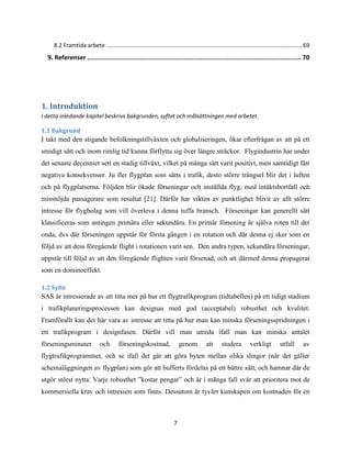 7
8.2 Framtida arbete ............................................................................................................................69
9. Referenser ................................................................................................................... 70
1. Introduktion
I detta inledande kapitel beskrivs bakgrunden, syftet och målsättningen med arbetet.
1.1 Bakgrund
I takt med den stigande befolkningstillväxten och globaliseringen, ökar efterfrågan av att på ett
smidigt sätt och inom rimlig tid kunna förflytta sig över längre sträckor. Flygindustrin har under
det senaste decenniet sett en stadig tillväxt, vilket på många sätt varit positivt, men samtidigt fått
negativa konsekvenser. Ju fler flygplan som sätts i trafik, desto större trängsel blir det i luften
och på flygplatserna. Följden blir ökade förseningar och inställda flyg, med intäktsbortfall och
missnöjda passagerare som resultat [21]. Därför har vikten av punktlighet blivit av allt större
intresse för flygbolag som vill överleva i denna tuffa bransch. Förseningar kan generellt sätt
klassificeras som antingen primära eller sekundära. En primär försening är själva roten till det
onda, dvs där förseningen uppstår för första gången i en rotation och där denna ej sker som en
följd av att dess föregående flight i rotationen varit sen. Den andra typen, sekundära förseningar,
uppstår till följd av att den föregående flighten varit försenad, och att därmed denna propagerat
som en dominoeffekt.
1.2 Syfte
SAS är intresserade av att titta mer på hur ett flygtrafikprogram (tidtabellen) på ett tidigt stadium
i trafikplaneringsprocessen kan designas med god (acceptabel) robusthet och kvalitet.
Framförallt kan det här vara av intresse att titta på hur man kan minska förseningsspridningen i
ett trafikprogram i designfasen. Därför vill man utreda ifall man kan minska antalet
förseningsminuter och förseningskostnad, genom att studera verkligt utfall av
flygtrafikprogrammet, och se ifall det går att göra byten mellan olika slingor (när det gäller
schemaläggningen av flygplan) som gör att bufferts fördelas på ett bättre sätt, och hamnar där de
utgör störst nytta. Varje robusthet ”kostar pengar” och är i många fall svår att prioritera mot de
kommersiella krav och intressen som finns. Dessutom är tyvärr kunskapen om kostnaden för en
 