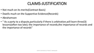 CLAIMS-JUSTIFICATION
• Not much on its merits(Contract Basis)
• Dwells much on the Supportive Evidence(Records)
• Abrahamson
• “ As a party to a dispute,particularly if there is arbitration,will learn three(3)
lessons(often too late); the importance of records,the importance of records and
the importance of records”
ZAATHI ENGINEERS & PROJECT MANAGERS
 