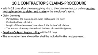 10.1 CONTRACTOR’S CLAIMS-PROCEDURE
• Within 28 days after the event giving rise to the claim contractor deliver written
notice/intention to claim and claim to the employer’s agent.
• Claim Content;
• Particulars of the circumstance,event that caused the claim
• Contractual basis of claim
• Length of the extension of time claim & the basis of calculation
• The amount of money claimed and the basis of calculation(prove).
• Employer’s Agent to give ruling within 28 days.
• The amount or time allowed for shall be included in the next payment
ZAATHI ENGINEERS & PROJECT MANAGERS
 