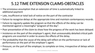 5.12 TIME EXTENSION CLAIMS-OBSTACLES
• The erroneous assumption that an extension of time is automatically linked to
additional payment
• Late, insufficient or total lack of notice on the part of the contractor
• Failure to recognise delays at the appropriate time and maintain contemporary records.
• Failure to regularly update the program so that the effects of the delay can be
monitored against a meaningful “program of the day”.
• Poor presentation of the claim to show how the progress of the work has been delayed.
• Insistence on the part of the employer’s agent, that unreasonably detailed critical path
programs are essential in order to assess the effects of the delay.
• The probability that the cause of the delay will reflect on the performance or lack of
performance on the part of the employer’s agent.
• Pressure, on the part of the employer, to complete on time, irrespective of delays which
occur. ZAATHI ENGINEERS & PROJECT MANAGERS
 
