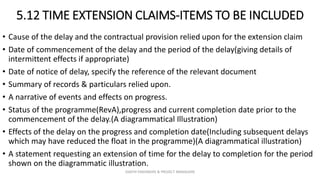 5.12 TIME EXTENSION CLAIMS-ITEMS TO BE INCLUDED
• Cause of the delay and the contractual provision relied upon for the extension claim
• Date of commencement of the delay and the period of the delay(giving details of
intermittent effects if appropriate)
• Date of notice of delay, specify the reference of the relevant document
• Summary of records & particulars relied upon.
• A narrative of events and effects on progress.
• Status of the programme(RevA),progress and current completion date prior to the
commencement of the delay.(A diagrammatical Illustration)
• Effects of the delay on the progress and completion date(Including subsequent delays
which may have reduced the float in the programme)(A diagrammatical illustration)
• A statement requesting an extension of time for the delay to completion for the period
shown on the diagrammatic illustration.
ZAATHI ENGINEERS & PROJECT MANAGERS
 